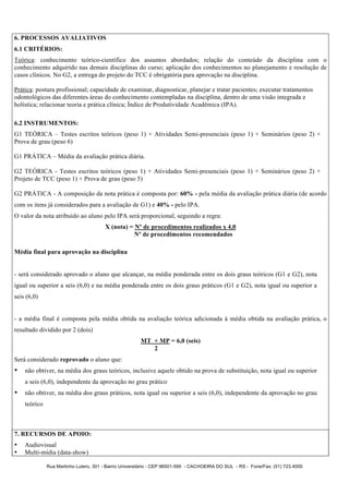 6. PROCESSOS AVALIATIVOS
6.1 CRITÉRIOS:
Teórica: conhecimento teórico-científico dos assuntos abordados; relação do conteúdo da disciplina com o
conhecimento adquirido nas demais disciplinas do curso; aplicação dos conhecimentos no planejamento e resolução de
casos clínicos. No G2, a entrega do projeto do TCC é obrigatória para aprovação na disciplina.

Prática: postura profissional; capacidade de examinar, diagnosticar, planejar e tratar pacientes; executar tratamentos
odontológicos das diferentes áreas do conhecimento contempladas na disciplina, dentro de uma visão integrada e
holística; relacionar teoria e prática clínica; Índice de Produtividade Acadêmica (IPA).

6.2 INSTRUMENTOS:
G1 TEÓRICA – Testes escritos teóricos (peso 1) + Atividades Semi-presenciais (peso 1) + Seminários (peso 2) +
Prova de grau (peso 6)

G1 PRÁTICA – Média da avaliação prática diária.

G2 TEÓRICA - Testes escritos teóricos (peso 1) + Atividades Semi-presenciais (peso 1) + Seminários (peso 2) +
Projeto de TCC (peso 1) + Prova de grau (peso 5)

G2 PRÁTICA - A composição da nota prática é composta por: 60% - pela média da avaliação prática diária (de acordo
com os itens já considerados para a avaliação de G1) e 40% - pelo IPA.
O valor da nota atribuído ao aluno pelo IPA será proporcional, seguindo a regra:
                                       X (nota) = Nº de procedimentos realizados x 4,0
                                                  Nº de procedimentos recomendados

Média final para aprovação na disciplina


- será considerado aprovado o aluno que alcançar, na média ponderada entre os dois graus teóricos (G1 e G2), nota
igual ou superior a seis (6,0) e na média ponderada entre os dois graus práticos (G1 e G2), nota igual ou superior a
seis (6,0)


- a média final é composta pela média obtida na avaliação teórica adicionada à média obtida na avaliação prática, o
resultado dividido por 2 (dois)
                                                       MT + MP = 6,0 (seis)
                                                          2
Será considerado reprovado o aluno que:
•   não obtiver, na média dos graus teóricos, inclusive aquele obtido na prova de substituição, nota igual ou superior
    a seis (6,0), independente da aprovação no grau prático
•   não obtiver, na média dos graus práticos, nota igual ou superior a seis (6,0), independente da aprovação no grau
    teórico



7. RECURSOS DE APOIO:
•   Audiovisual
•   Multi-mídia (data-show)

              Rua Martinho Lutero, 301 - Bairro Universitário - CEP 96501-595 - CACHOEIRA DO SUL - RS - Fone/Fax: (51) 723.4000
 