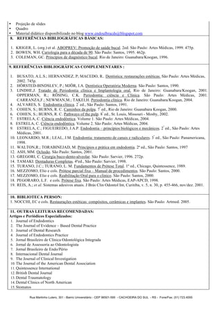 •     Projeção de slides
•     Quadro
•     Material didático disponibilizado no blog www.endoulbracds@blogspot.com
 8.   REFERÊNCIAS BIBLIOGRÁFICAS BÁSICAS:

 1. KRIGER, L. (org.) et al. ABOPREV: Promoção de saúde bucal. 2ed. São Paulo: Artes Médicas, 1999. 475p.
 2. BOWEN, WH. Cariologia para a década de 90. São Paulo: Santos, 1995. 462p.
 3. COLEMAN, GC. Princípios de diagnóstico bucal. Rio de Janeiro: Guanabara/Koogan, 1996.

9. REFERÊNCIAS BIBLIOGRÁFICAS COMPLEMENTARES :

1. BUSATO, A.L.S.; HERNANDEZ, P; MACEDO, R.. Dentística: restaurações estéticas. São Paulo: Artes Médicas,
    2002. 745p.
2. HÖRSTED-BINDSLEV, P.; MJÖR, I.A. Dentística Operatória Moderna. São Paulo: Santos, 1990.
3. LINDHE,J. Tratado de Periodontia clínica e Implantologia oral. Rio de Janeiro: Guanabara/Koogan, 2001.
    OPPERMAN, R.; RÖSING, C.K. Periodontia: ciência e Clínica. São Paulo: Artes Médicas, 2001.
    CARRANZA,F.; NEWMAN,M.; TAKEI,H. Periodontia clínica. Rio de Janeiro: Guanabara/Koogan, 2004.
4. ALVARES, S. Endodontia clínica. 2ª ed., São Paulo: Santos, 1991.
5. COHEN, S.; BURNS, R. C. Caminhos da polpa. 7ª ed., Rio de Janeiro: Guanabara Koogan, 2000.
6. COHEN, S.; BURNS, R. C. Pathways of the pulp. 8ª ed., St. Louis, Missouri - Mosby, 2002.
7. ESTRELA, C. Ciência endodôntica. Volume 1. São Paulo: Artes Médicas, 2004.
8. ESTRELA, C. Ciência endodôntica. Volume 2. São Paulo: Artes Médicas, 2004.
9. ESTRELA, C.; FIGUEIREDO, J.A.P. Endodontia – princípios biológicos e mecânicos. 2ª ed., São Paulo: Artes
    Médicas, 2001.
10. LEONARDO, M.R.; LEAL, J.M. Endodontia: tratamento de canais e radiculares. 3ª ed., São Paulo: Panamericana,
    1998.
11. WALTON,R.; TORABINEJAD, M. Princípios e prática em endodontia. 2ª ed., São Paulo: Santos, 1997
12. ASH, MM. Oclusão. São Paulo: Santos, 2001.
13. GREGORI, C. Cirurgia buco-dento-alveolar. São Paulo: Sarvier, 1996. 272p.
14. TAMAKI. Dentaduras Completas. 4ºed., São Paulo: Sarvier, 1998.
15. TURANO, J.C.; TURANO, L. M. Fundamentos de Prótese Total. 1º ed., Chicago, Quintessence, 1989.
16. MEZZOMO, Elio e cols. Prótese parcial fixa – Manual de procedimentos. São Paulo: Santos, 2000.
17. MEZZOMO, Elio e cols. Reabilitação Oral para o clinico. São Paulo: Santos, 2000.
18. PEGORARO, L.F. e cols. Prótese fixa. São Paulo: Artes Médicas, EAP-APCD, 1998.
19. REIS, A.; et al. Sistemas adesivos atuais. J Brás Clin Odontol Int, Curitiba, v. 5, n. 30, p. 455-466, nov/dez. 2001.

10. BIBLIOTECA PERSON:
1. NOCCHI, EC e cols. Restaurações estéticas: compósitos, cerâmicas e implantes. São Paulo: Artmed. 2005.

11. OUTRAS LEITURAS RECOMENDADAS:
Artigos e Periódicos Especializados:
 1. Journal of Endodontics
 2. The Journal of Evidence – Based Dental Practice
 3. Journal of Dental Research
 4. Journal of Endodontics Practice
 5. Jornal Brasileiro de Clínica Odontológica Integrada
 6. Jornal de Assessoria ao Odontologista
 7. Jornal Brasileiro de Endo/Pério
 8. Internacional Dental Journal
 9. The Journal of Clinical Investigation
 10. The Journal of the American Dental Association
 11. Quintessence International
 12. British Dental Journal
 13. Dental Traumatology
 14. Dental Clinics of North American
 15. Stomatos

             Rua Martinho Lutero, 301 - Bairro Universitário - CEP 96501-595 - CACHOEIRA DO SUL - RS - Fone/Fax: (51) 723.4000
 