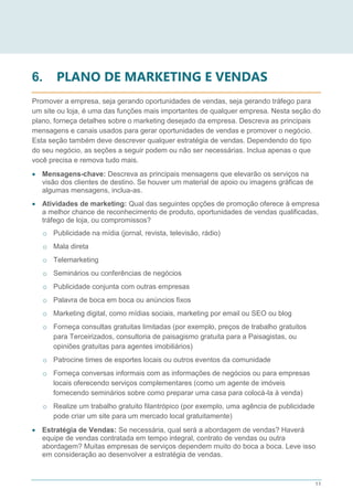 11
6. PLANO DE MARKETING E VENDAS
Promover a empresa, seja gerando oportunidades de vendas, seja gerando tráfego para
um site ou loja, é uma das funções mais importantes de qualquer empresa. Nesta seção do
plano, forneça detalhes sobre o marketing desejado da empresa. Descreva as principais
mensagens e canais usados para gerar oportunidades de vendas e promover o negócio.
Esta seção também deve descrever qualquer estratégia de vendas. Dependendo do tipo
do seu negócio, as seções a seguir podem ou não ser necessárias. Inclua apenas o que
você precisa e remova tudo mais.
 Mensagens-chave: Descreva as principais mensagens que elevarão os serviços na
visão dos clientes de destino. Se houver um material de apoio ou imagens gráficas de
algumas mensagens, inclua-as.
 Atividades de marketing: Qual das seguintes opções de promoção oferece à empresa
a melhor chance de reconhecimento de produto, oportunidades de vendas qualificadas,
tráfego de loja, ou compromissos?
o Publicidade na mídia (jornal, revista, televisão, rádio)
o Mala direta
o Telemarketing
o Seminários ou conferências de negócios
o Publicidade conjunta com outras empresas
o Palavra de boca em boca ou anúncios fixos
o Marketing digital, como mídias sociais, marketing por email ou SEO ou blog
o Forneça consultas gratuitas limitadas (por exemplo, preços de trabalho gratuitos
para Terceirizados, consultoria de paisagismo gratuita para a Paisagistas, ou
opiniões gratuitas para agentes imobiliários)
o Patrocine times de esportes locais ou outros eventos da comunidade
o Forneça conversas informais com as informações de negócios ou para empresas
locais oferecendo serviços complementares (como um agente de imóveis
fornecendo seminários sobre como preparar uma casa para colocá-la à venda)
o Realize um trabalho gratuito filantrópico (por exemplo, uma agência de publicidade
pode criar um site para um mercado local gratuitamente)
 Estratégia de Vendas: Se necessária, qual será a abordagem de vendas? Haverá
equipe de vendas contratada em tempo integral, contrato de vendas ou outra
abordagem? Muitas empresas de serviços dependem muito do boca a boca. Leve isso
em consideração ao desenvolver a estratégia de vendas.
 