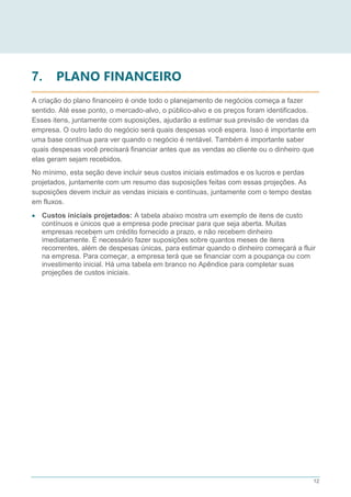 12
7. PLANO FINANCEIRO
A criação do plano financeiro é onde todo o planejamento de negócios começa a fazer
sentido. Até esse ponto, o mercado-alvo, o público-alvo e os preços foram identificados.
Esses itens, juntamente com suposições, ajudarão a estimar sua previsão de vendas da
empresa. O outro lado do negócio será quais despesas você espera. Isso é importante em
uma base contínua para ver quando o negócio é rentável. Também é importante saber
quais despesas você precisará financiar antes que as vendas ao cliente ou o dinheiro que
elas geram sejam recebidos.
No mínimo, esta seção deve incluir seus custos iniciais estimados e os lucros e perdas
projetados, juntamente com um resumo das suposições feitas com essas projeções. As
suposições devem incluir as vendas iniciais e contínuas, juntamente com o tempo destas
em fluxos.
 Custos iniciais projetados: A tabela abaixo mostra um exemplo de itens de custo
contínuos e únicos que a empresa pode precisar para que seja aberta. Muitas
empresas recebem um crédito fornecido a prazo, e não recebem dinheiro
imediatamente. É necessário fazer suposições sobre quantos meses de itens
recorrentes, além de despesas únicas, para estimar quando o dinheiro começará a fluir
na empresa. Para começar, a empresa terá que se financiar com a poupança ou com
investimento inicial. Há uma tabela em branco no Apêndice para completar suas
projeções de custos iniciais.
 