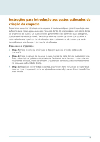 16
Instruções para introdução aos custos estimados de
criação da empresa
Determinar os custos iniciais de uma empresa é fundamental para garantir que haja caixa
suficiente para iniciar as operações de negócios dentro do prazo orçado, bem como dentro
do orçamento de custos. Os custos iniciais geralmente estão dentro de duas categorias,
custos mensais e custos únicos. Os custos mensais cobrem os custos que ocorrem a
cada mês durante o período de inicialização, e os custos únicos são custos que serão
incorridos uma vez durante o período de inicialização.
Etapas para a preparação:
 Etapa 1: Insira o nome da empresa e a data em que esta previsão está sendo
preparada.
 Etapa 2: Insira o número de meses e o custo mensal de cada item de custo recorrente.
Para custos únicos, pule os custos mensais. Se houver itens de custo com montantes
recorrentes e únicos, insira-os também. O custo total será calculado automaticamente
na coluna da extremidade direita.
 Etapa 3: Depois de inserir todos os custos, examine os itens individuais e o valor total
para ver onde o orçamento pode ser ajustado ou mover algo para o futuro, quando tiver
mais receita.
 