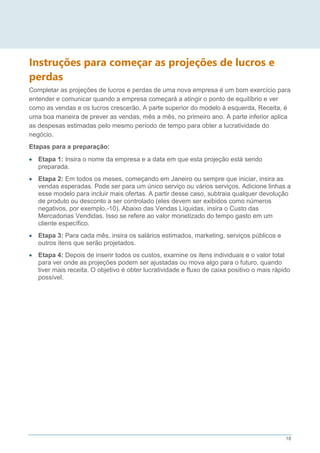 18
Instruções para começar as projeções de lucros e
perdas
Completar as projeções de lucros e perdas de uma nova empresa é um bom exercício para
entender e comunicar quando a empresa começará a atingir o ponto de equilíbrio e ver
como as vendas e os lucros crescerão. A parte superior do modelo à esquerda, Receita, é
uma boa maneira de prever as vendas, mês a mês, no primeiro ano. A parte inferior aplica
as despesas estimadas pelo mesmo período de tempo para obter a lucratividade do
negócio.
Etapas para a preparação:
 Etapa 1: Insira o nome da empresa e a data em que esta projeção está sendo
preparada.
 Etapa 2: Em todos os meses, começando em Janeiro ou sempre que iniciar, insira as
vendas esperadas. Pode ser para um único serviço ou vários serviços. Adicione linhas a
esse modelo para incluir mais ofertas. A partir desse caso, subtraia qualquer devolução
de produto ou desconto a ser controlado (eles devem ser exibidos como números
negativos, por exemplo,-10). Abaixo das Vendas Líquidas, insira o Custo das
Mercadorias Vendidas. Isso se refere ao valor monetizado do tempo gasto em um
cliente específico.
 Etapa 3: Para cada mês, insira os salários estimados, marketing, serviços públicos e
outros itens que serão projetados.
 Etapa 4: Depois de inserir todos os custos, examine os itens individuais e o valor total
para ver onde as projeções podem ser ajustadas ou mova algo para o futuro, quando
tiver mais receita. O objetivo é obter lucratividade e fluxo de caixa positivo o mais rápido
possível.
 