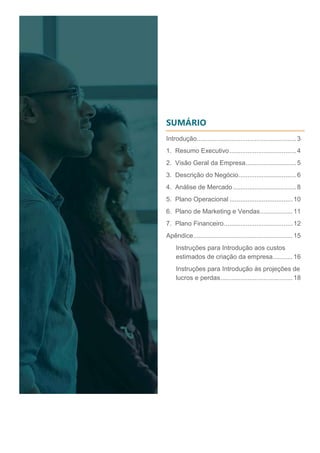 SUMÁRIO
Introdução.......................................................3
1. Resumo Executivo.....................................4
2. Visão Geral da Empresa............................5
3. Descrição do Negócio................................6
4. Análise de Mercado...................................8
5. Plano Operacional ...................................10
6. Plano de Marketing e Vendas..................11
7. Plano Financeiro......................................12
Apêndice.......................................................15
Instruções para Introdução aos custos
estimados de criação da empresa...........16
Instruções para Introdução às projeções de
lucros e perdas........................................18
 