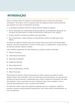 3
INTRODUÇÃO
Criar um extenso plano de negócios é desnecessário para a maioria das empresas
começarem. No entanto, criar um pequeno plano de negócios oferece vários benefícios
que superam em muito o investimento de tempo:
 O processo de pensar e escrever o plano fornece clareza ao negócio.
 Se for necessário um investimento de fontes externas, os investidores vão querer ver
um plano que demonstre um sólido conhecimento e visão para o seu negócio.
 O plano ajudará a priorizar as tarefas mais importantes.
 Com crescimento, o plano oferece um entendimento comum da visão para novos
líderes.
Um plano de negócios simples para uma empresa start-up que está se formando agora
pode ser concluído rapidamente. Tenha em mente quem é o público-alvo. O plano precisa
ser fácil de entender, legível e realista.
Este modelo é organizado em sete subplanos ou seções a serem concluídas.
1. Resumo Executivo
2. Visão Geral da Empresa
3. Descrição do Negócio
4. Análise de Mercado
5. Plano Operacional
6. Plano de Marketing e Vendas
7. Plano Financeiro
Recomenda-se concluir o Resumo Executivo por último, depois que todas as outras
seções tiverem sido concluídas. Como as informações são preenchidas, da visão geral da
empresa ao plano financeiro, a elaboração deve contar a história da motivação e da visão
dos negócios. Inclua o que fará com que os negócios sejam bem-sucedidos, como o
sucesso será alcançado e como o sucesso será medido.
É importante manter o plano de negócios atualizado para ver o progresso, celebrar o
sucesso e ajustar quando problemas aparecerem. Isso é feito melhor trimestralmente, se
não mensalmente.
 