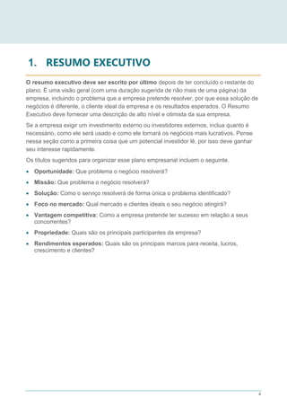 4
1. RESUMO EXECUTIVO
O resumo executivo deve ser escrito por último depois de ter concluído o restante do
plano. É uma visão geral (com uma duração sugerida de não mais de uma página) da
empresa, incluindo o problema que a empresa pretende resolver, por que essa solução de
negócios é diferente, o cliente ideal da empresa e os resultados esperados. O Resumo
Executivo deve fornecer uma descrição de alto nível e otimista da sua empresa.
Se a empresa exigir um investimento externo ou investidores externos, inclua quanto é
necessário, como ele será usado e como ele tornará os negócios mais lucrativos. Pense
nessa seção como a primeira coisa que um potencial investidor lê, por isso deve ganhar
seu interesse rapidamente.
Os títulos sugeridos para organizar esse plano empresarial incluem o seguinte.
 Oportunidade: Que problema o negócio resolverá?
 Missão: Que problema o negócio resolverá?
 Solução: Como o serviço resolverá de forma única o problema identificado?
 Foco no mercado: Qual mercado e clientes ideais o seu negócio atingirá?
 Vantagem competitiva: Como a empresa pretende ter sucesso em relação a seus
concorrentes?
 Propriedade: Quais são os principais participantes da empresa?
 Rendimentos esperados: Quais são os principais marcos para receita, lucros,
crescimento e clientes?
 