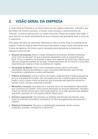 5
2. VISÃO GERAL DA EMPRESA
A Visão Geral da Empresa é um breve resumo do seu negócio pretendido, incluindo o que
ele oferece de maneira exclusiva, a missão, como começou, o posicionamento de
mercado, a estrutura operacional e as metas financeiras. Depois de analisar esta seção, o
leitor deve ter um amplo entendimento do que a empresa está planejando fazer e como ela
é organizada.
Esta seção não deve ser demorada. Mantenha-a curta e sucinta. Este é o instantâneo do
negócio. O tipo de negócio determinará quais das seções a seguir serão necessárias para
o plano de negócios. Só inclua o que é necessário para representar corretamente os
negócios e remova tudo.
 Resumo da empresa: Esta é a seção introdutória da empresa, também conhecida
como "pitch de elevador" do que a empresa representa e está se preparando para
fazer. Inclua os objetivos da empresa e alguns dos objetivos de curto prazo. Mesmo que
seja uma pequena empresa de serviços, o desenvolvimento de um resumo é uma etapa
importante para explicar e focar na essência do negócio.
 Declaração de Missão: Esta é uma declaração concisa sobre os princípios
orientadores básicos da empresa e o que a empresa pretende fazer para clientes,
funcionários, proprietários e outros participantes.
 História da Empresa: Conte a história de criação, especialmente a história pessoal de
por que a empresa foi fundada. Use esta seção para dar o histórico geral da empresa
desde o início e trazer o leitor ao local em que a empresa está agora em termos de
vendas, lucros, serviços essenciais e clientes.
 Mercados e serviços: Isso descreve o mercado-alvo e as necessidades relacionadas
que a empresa vai resolver. Inclua breves descrições de serviços oferecidos, mercados
e tipos de clientes direcionados. Esta seção pode ser uma visão geral de mais detalhes
que serão sugeridos em uma seção posterior desse plano.
 Estrutura operacional: Isso descreve os detalhes operacionais da empresa. Liste
todos os possíveis funcionários necessários na folha de pagamentos para executar o
negócio.
 Objetivos financeiros: Descreva a capitalização necessária, receita e lucros
projetados, previsão, cronograma e orçamento.
 