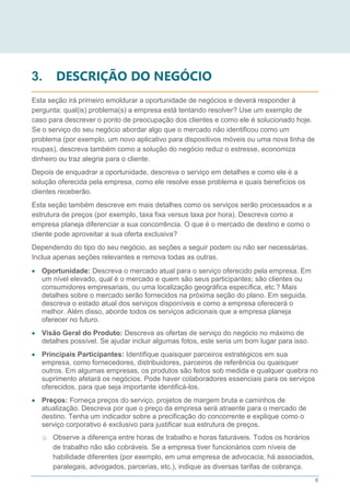 6
3. DESCRIÇÃO DO NEGÓCIO
Esta seção irá primeiro emoldurar a oportunidade de negócios e deverá responder à
pergunta: qual(is) problema(s) a empresa está tentando resolver? Use um exemplo de
caso para descrever o ponto de preocupação dos clientes e como ele é solucionado hoje.
Se o serviço do seu negócio abordar algo que o mercado não identificou como um
problema (por exemplo, um novo aplicativo para dispositivos móveis ou uma nova linha de
roupas), descreva também como a solução do negócio reduz o estresse, economiza
dinheiro ou traz alegria para o cliente.
Depois de enquadrar a oportunidade, descreva o serviço em detalhes e como ele é a
solução oferecida pela empresa, como ele resolve esse problema e quais benefícios os
clientes receberão.
Esta seção também descreve em mais detalhes como os serviços serão processados e a
estrutura de preços (por exemplo, taxa fixa versus taxa por hora). Descreva como a
empresa planeja diferenciar a sua concorrência. O que é o mercado de destino e como o
cliente pode aproveitar a sua oferta exclusiva?
Dependendo do tipo do seu negócio, as seções a seguir podem ou não ser necessárias.
Inclua apenas seções relevantes e remova todas as outras.
 Oportunidade: Descreva o mercado atual para o serviço oferecido pela empresa. Em
um nível elevado, qual é o mercado e quem são seus participantes; são clientes ou
consumidores empresariais, ou uma localização geográfica específica, etc.? Mais
detalhes sobre o mercado serão fornecidos na próxima seção do plano. Em seguida,
descreva o estado atual dos serviços disponíveis e como a empresa oferecerá o
melhor. Além disso, aborde todos os serviços adicionais que a empresa planeja
oferecer no futuro.
 Visão Geral do Produto: Descreva as ofertas de serviço do negócio no máximo de
detalhes possível. Se ajudar incluir algumas fotos, este seria um bom lugar para isso.
 Principais Participantes: Identifique quaisquer parceiros estratégicos em sua
empresa, como fornecedores, distribuidores, parceiros de referência ou quaisquer
outros. Em algumas empresas, os produtos são feitos sob medida e qualquer quebra no
suprimento afetará os negócios. Pode haver colaboradores essenciais para os serviços
oferecidos, para que seja importante identificá-los.
 Preços: Forneça preços do serviço, projetos de margem bruta e caminhos de
atualização. Descreva por que o preço da empresa será atraente para o mercado de
destino. Tenha um indicador sobre a precificação do concorrente e explique como o
serviço corporativo é exclusivo para justificar sua estrutura de preços.
o Observe a diferença entre horas de trabalho e horas faturáveis. Todos os horários
de trabalho não são cobráveis. Se a empresa tiver funcionários com níveis de
habilidade diferentes (por exemplo, em uma empresa de advocacia, há associados,
paralegais, advogados, parcerias, etc.), indique as diversas tarifas de cobrança.
 