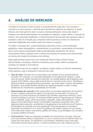 8
4. ANÁLISE DE MERCADO
A análise de mercado fornece ao leitor a compreensão de quão bem você conhece o
mercado e se ele é grande o suficiente para atender aos objetivos de negócios. A seção
oferece uma visão geral do setor no qual a empresa participará. Como esta seção é
limitada a um cliente ideal baseado na estratégia de negócios, o plano define o mercado de
destino. Uma descrição detalhada e o dimensionamento do mercado-alvo ajudará o leitor a
entender o valor de mercado que a empresa está buscando (o número de clientes em
potencial multiplicado pela receita média do produto ou serviço).
Ao definir o mercado-alvo, o plano identificará elementos-chave, como localização
geográfica, dados demográficos, características do comprador, necessidades do mercado-
alvo e como essas necessidades estão sendo atendidas atualmente. Se houver
concorrentes diretos, explique como o serviço da empresa se compara aos concorrentes
em termos de solução de problemas dos clientes.
Esta seção também pode incluir uma análise de Pontos Fortes, Pontos Fracos,
Oportunidades e Ameaças, conforme necessário, para avaliar melhor a posição da
empresa em relação à concorrência.
Dependendo do tipo do seu negócio, as seções a seguir podem ou não ser necessárias.
Inclua apenas o que é necessário e remova tudo mais.
 Tipo de setor: Comece com as descrições mais amplas de sua oportunidade de
mercado. Por exemplo, se a empresa planejada é uma agência de viagens, o setor
seria de serviço. Neste mercado em particular, as receitas globais são projetadas para
superar $183 bilhões, mas a agência local terá um mercado muito menor. Identifique o
potencial cliente na geografia local da empresa, que pode caber no grupo demográfico
de destino. Esta seção também identifica as regulamentações do setor e avalia
tendências de crescimento e estabilidade do mercado.
 Segmentação de mercado: Esta seção define os principais segmentos de mercado e
os que o negócio está focando agora. Um segmento de mercado é um grupo de
pessoas (ou outras empresas) da indústria que identifica segmentos menores, como
cruzeiros exóticos ou de luxo. O mercado também pode ser segmentado por critérios
como qualidade, preço, gama de produtos, geografia, dados demográficos e outros.
Alguns outros elementos a serem considerados respondem perguntas como: Seu
segmento está crescendo, encolhendo ou desaparecerá nos próximos anos? Qual é a
porcentagem do mercado que será alcançável? Que participação no mercado é
esperada nos próximos 2 ou 3 anos? Os gráficos são melhor usados em uma seção
como esta para mostrar crescimento (gráfico de linhas) ou porcentagens de mercados
ou grupos (gráfico de pizza).
 Concorrência: Todas as empresas competem de uma forma ou de outra. Pode ser
com concorrentes diretos e específicos, ou com a maneira como os clientes fazem as
coisas há muito tempo. Ao identificar a concorrência, identifique quem mais está
fornecendo serviços para resolver o mesmo problema que o seu negócio procura
 