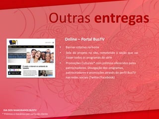 Outras entregas
                                                 Online – Portal BusTV
                                             •   Banner rotativo na home
                                             •   Selo do projeto no site, remetendo à seção que vai
                                                 trazer todos os programas da série
                                             •   Promoções Culturais* com prêmios oferecidos pelos
                                                 patrocinadores. Divulgação dos programas,
                                                 patrocinadores e promoções através do perfil BusTV
                                                 nas redes sociais (Twitter/Facebook)




 DIA DOS NAMORADOS BUSTV
* Prêmios e mecânica por conta do cliente
 