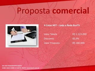 Proposta comercial
                                                   4 Cotas NET – toda a Rede BusTV


                                                   Valor Tabela            R$ 1.123.000
                                                   Desconto                83,9%
                                                   Valor Proposto          R$ 180.000




DIA DOS NAMORADOS BUSTV
SAIBA MAIS SOBRE O PORTAL BUSTV www.bustv.com.br
 