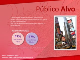 Público Alvo
             A mídia digital OOH está presente em locais por
             onde o consumidor, enquanto está fora de casa, passa
             ou está “interrompido”.
             Este tipo de mídia tem boa penetração, segundo o
             Ipsos-Marplan.


               ASSISTIRAM OU VIRAM


                      47%                             67%
                   nos últimos                      nos últimos
                     7 dias                           30 dias


              Fonte: Ipsos Estudos Marplan/EGM – 2º Sem/08; Gde.SP; Filtro: AS 13+: 11.841.000




DIA DOS NAMORADOS BUSTV
SAIBA MAIS SOBRE O PORTAL BUSTV www.bustv.com.br
 