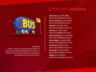 Entre em contato
                                                     São Paulo (11) 3078-9888
                                                     faleconoscosp@bustv.com.br
                                                     Rio de Janeiro (21) 3139-9958
                                                     faleconoscorj@bustv.com.br
                                                     Salvador (71) 3017-1555
                                                     faleconoscoba@bustv.com.br
                                                     Brasília (61) 3533-6340
                                                     faleconoscodf@bustv.com.br
                                                     Belo Horizonte (31) 2535-0625
                                                     faleconoscobh@bustv.com.br
                                                     Porto Alegre (51) 3061-8520
                                                     faleconoscopoa@bustv.com.br
                                                     Fortaleza (85) 4011-5581
                                       Abril/2011
                                                     faleconoscoce@bustv.com.br
    Direitos autorais e de propriedade intelectual
sobre esta proposta/apresentação são exclusivos      Sorocaba (15) 3342-6000
 da BusTV, não sendo permitida sua utilização ou     faleconosco.so@bustv.com.br
              reprodução sem prévia autorização.     Magé (21) 2739-8051
                                                     comercial.mage@bustv.com.br
 