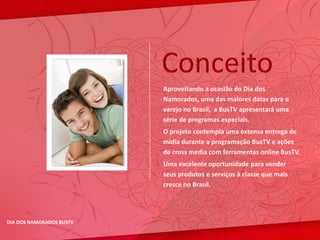 Conceito
                          Aproveitando a ocasião do Dia dos
                          Namorados, uma das maiores datas para o
                          varejo no Brasil, a BusTV apresentará uma
                          série de programas especiais.
                          O projeto contempla uma extensa entrega de
                          mídia durante a programação BusTV e ações
                          de cross media com ferramentas online BusTV.
                          Uma excelente oportunidade para vender
                          seus produtos e serviços à classe que mais
                          cresce no Brasil.




DIA DOS NAMORADOS BUSTV
 