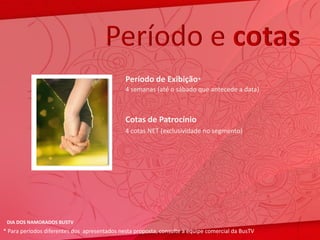 Período e cotas
                                              Período de Exibição*
                                              4 semanas (até o sábado que antecede a data)



                                              Cotas de Patrocínio
                                              4 cotas NET (exclusividade no segmento)




 DIA DOS NAMORADOS BUSTV
* Para períodos diferentes dos apresentados nesta proposta, consulte a equipe comercial da BusTV
 