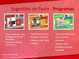 Sugestões de Pauta - Programas




      • Como transformar o look                    • Dicas de presentes para   • Dicas de economia para
      de trabalho em um look                       namoradas e namorados       casais, no dia dos
      de encontro
                                                   •-Viagem em casal – dicas   namorados
      • Namoro no trabalho:
                                                   e vantagens                 • Atenção com as
      isso dá certo?
                                                                               promoções de Dia dos
                                                                               Namorados

DIA DOS NAMORADOS BUSTV
Exibição dos especiais conforme grade a ser determinada pela BusTV
 