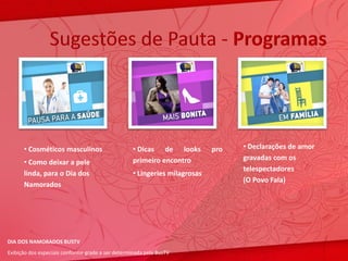 Sugestões de Pauta - Programas



      • Cosméticos masculinos                      • Dicas de looks         pro   • Declarações de amor
                                                   primeiro encontro              gravadas com os
      • Como deixar a pele
                                                                                  telespectadores
      linda, para o Dia dos                        • Lingeries milagrosas
                                                                                  (O Povo Fala)
      Namorados




DIA DOS NAMORADOS BUSTV
Exibição dos especiais conforme grade a ser determinada pela BusTV
 