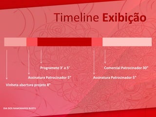 Timeline Exibição


                          Programete 3’ a 5’         Comercial Patrocinador 30”

                 Assinatura Patrocinador 5”    Assinatura Patrocinador 5”
 Vinheta abertura projeto 8”




DIA DOS NAMORADOS BUSTV
 