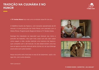 TV VERDES MARES | MARKETING | (85) 3266.9267
TRADIÇÃO NA CULINÁRIA E NO
HUMOR
A TV Verdes Mares traz mais uma novidade nesse fim de ano.
O telefilme Guerra da Tapioca, com duração aproximada de 40
minutos, é uma produção da Tardo Filmes com parceria com a
Globo Filmes, Programação Regional Globo e TV Verdes Mares.
Solange fica desolada ao descobrir que Manuel, seu noivo e
parceiro de trabalho, não quer mais casar com ela. Sem saber
como seguir a vida, acaba abrindo uma barraca de tapioca,
que compete com a de Manuel. Os dois desenvolvem uma rixa
que se agrava quando Manuel sente ciúmes ao ver que Solange
se envolve com outro homem.
Nosso encontro está marcado no dia 23 de dezembro, após o Se
Liga VM, com muita diversão.
Vem conosco!
 