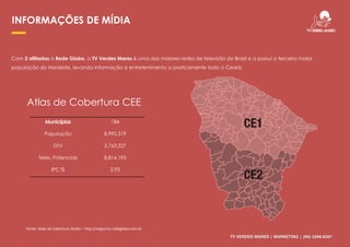 184
População 8.995.319
DTV 2.763.227
Teles. Potenciais 8.814.193
IPC % 2,93
INFORMAÇÕES DE MÍDIA
Com 2 afiliadas à Rede Globo, a TV Verdes Mares é uma das maiores redes de televisão do Brasil e a possui a terceira maior
população do Nordeste, levando informação e entretenimento a praticamente todo o Ceará.
Atlas de Cobertura CEE
TV VERDES MARES | MARKETING | (85) 3266.9267
Fonte: Atlas de Cobertura Globo – http://negocios.redeglobo.com.br
 