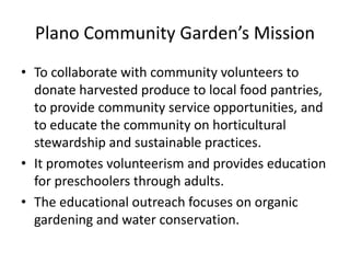 Plano Community Garden’s Mission
• To collaborate with community volunteers to
donate harvested produce to local food pantries,
to provide community service opportunities, and
to educate the community on horticultural
stewardship and sustainable practices.
• It promotes volunteerism and provides education
for preschoolers through adults.
• The educational outreach focuses on organic
gardening and water conservation.
 