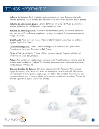 TERMOS IMPORTANT ES
10
Volume deVendas: Cada produto é designado com um valor de ponto chamado
Volume deVendas (VV) e o Plano de Compensação é baseado no acúmulo desses pontos.
Volume de vendas em grupo: Volume deVendas em Grupo (VVG) é o acúmulo do
Volume deVendas em cada Produto comprado em sua linha.
Volume de vendas pessoal: Volume deVendas Pessoal (VVP) é oVolume deVendas
que você gerou Pessoalmente através das compras pessoais de Produtos ou vendas no
varejo a Clientes.
Qualificado: Você tem pelo menos I Patrocinador Pessoal e Sócio Ativo em ambas as
equipes, Esquerda e Direita.
Centro de Negócios: O seu Centro de Negócios é onde você está posicionado
Pessoalmente dentro da Organização Talk Fusion.
Ciclo: OVolume deVendas (VV) de 100 em ambas as equipes, Esquerda e Direita, irá
promover um Ciclo de Comissão.
Ativo: Para manter um estado Ativo, você deve gerar Pessoalmente um mínimo único de
Volume deVendas Pessoal (VVP) de 50 e manter mensalmente um mínimo deVolume de
Vendas Pessoal (VVP) de 10.
Bronze Criador de Bronze: Patrocine pessoalmente 01 Associado Ativo em sua
equipe à esquerda e um Associado Ativo em sua equipe à sua direita (100VS mínimo)
para se tornar Bronze. Quando você ajuda seus Sócios Patrocinados Pessoalmente a se
tornarem Bronze nos primeiros 30 dias após o cadastro, você se tornará um Criador de
Bronze e ganhará o Bônus Criador de Bronze.
 