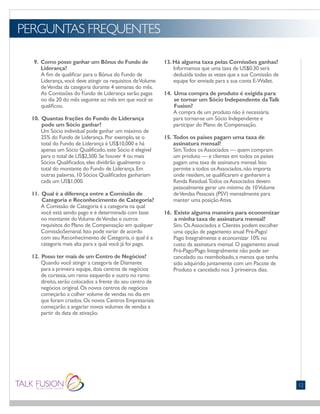 PERGUNTAS FREQUENTES
12
9. Como posso ganhar um Bônus do Fundo de
Liderança?
A fim de qualificar para o Bônus do Fundo de
Liderança,você deve atingir os requisitos deVolume
deVendas da categoria durante 4 semanas do mês.
As Comissões do Fundo de Liderança serão pagas
no dia 20 do mês seguinte ao mês em que você se
qualificou.
10. Quantas frações do Fundo de Liderança
pode um Sócio ganhar?
Um Sócio individual pode ganhar um máximo de
25% do Fundo de Liderança.Por exemplo,se o
total do Fundo de Liderança é US$10,000 e há
apenas um Sócio Qualificado,este Sócio é elegível
para o total de US$2,500.Se houver 4 ou mais
Sócios Qualificados,eles dividirão igualmente o
total do montante do Fundo de Liderança.Em
outras palavras,10 Sócios Qualificados ganhariam
cada um US$1,000.
11. Qual é a diferença entre a Comissão de
Categoria e Reconhecimento de Categoria?
A Comissão de Categoria é a categoria na qual
você está sendo pago e é determinada com base
no montante doVolume deVendas e outros
requisitos do Plano de Compensação em qualquer
ComissãoSemanal.Isto pode variar de acordo
com seu Reconhecimento de Categoria,o qual é a
categoria mais alta para a qual você já foi pago.
12. Posso ter mais de um Centro de Negócios?
Quando você atingir a categoria de Diamante
para a primeira equipe,dois centros de negócios
de cortesia,um ramo esquerdo e outro no ramo
direito,serão colocados a frente do seu centro de
negócios original.Os novos centros de negócios
começarão a colher volume de vendas no dia em
que foram criados.Os novos Centros Empresariais
começarão a angariar novos volumes de vendas a
partir da data de ativação.
13.Há alguma taxa pelas Comissões ganhas?
Informamos que uma taxa de US$0.30 será
deduzida todas as vezes que a sua Comissão de
equipe for enviada para a sua conta E-Wallet.
14. Uma compra de produto é exigida para
se tornar um Sócio Independente daTalk
Fusion?
A compra de um produto não é necessária
para tornar-se um Sócio Independente e
participar do Plano de Compensação.
15. Todos os países pagam uma taxa de
assinatura mensal?
Sim.Todos osAssociados — quem compram
um produto — e clientes em todos os países
pagam uma taxa de assinatura mensal.Isto
permite a todos osAssociados,não importa
onde residem,se qualificarem e ganharem a
Renda Residual.Todos osAssociados devem
pessoalmente gerar um mínimo de 10Volume
deVendas Pessoais (PSV) mensalmente para
manter uma posiçãoAtiva.
16. Existe alguma maneira para economizar
a minha taxa de assinatura mensal?
Sim.OsAssociados e Clientes podem escolher
uma opção de pagamento anual Pré-Pago/
Pago Integralmente e economizar 10% no
custo da assinatura mensal.O pagamento anual
Pré-Pago/Pago Integralmente não pode ser
cancelado ou reembolsado,a menos que tenha
sido adquirido juntamente com um Pacote de
Produto e cancelado nos 3 primeiros dias.
 