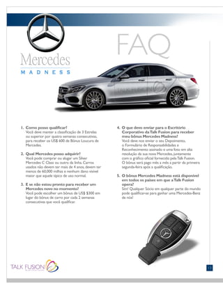 13
1. Como posso qualificar?
Você deve manter a classificação de 3 Estrelas
ou superior por quatro semanas consecutivas,
para receber os US$ 600 de Bônus Loucura de
Mercedes.
2. Qual Mercedes posso adquirir?
Você pode comprar ou alugar um Silver
Mercedes C Class ou outro da linha.Carros
usados não devem ter mais de 4 anos,devem ter
menos de 60,000 milhas e nenhum dano visível
maior que aquele típico de uso normal.
3. E se não estou pronto para receber um
Mercedes novo no momento?
Você pode escolher um bônus de US$ $300 em
lugar do bônus de carro por cada 2 semanas
consecutivas que você qualificar.
4. O que devo enviar para o Escritório
Corporativo daTalk Fusion para receber
meu bônus Mercedes Madness?
Você deve nos enviar o seu Depoimento,
o Formulário de Responsabilidades e
Reconhecimento assinado e uma foto em alta
resolução da sua nova Mercedes,juntamente
com o gráfico oficial fornecido pelaTalk Fusion.
O bônus será pago mês a mês a partir da primeira
segunda-feira após a qualificação.
5. O bônus Mercedes Madness está disponível
em todos os países em que aTalk Fusion
opera?
Sim! Qualquer Sócio em qualquer parte do mundo
pode qualificar-se para ganhar uma Mercedes-Benz
de nós!
 