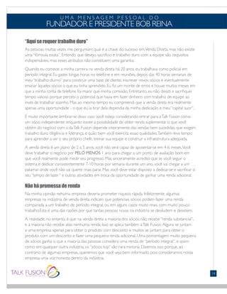 “Aqui se requer trabalho duro”
As pessoas muitas vezes me perguntam qual é a chave do sucesso emVenda Direta, mas não existe
uma “fórmula exata”. Entendo que desejo, sacrifício e trabalho duro com a equipe são requisitos
indispensáveis, mas esses atributos não constituem uma garantia.
Quando eu comecei a minha carreira na venda direta há 20 anos, eu trabalhava como policial em
período integral. Eu gastei longas horas no telefone e em reuniões, depois das 40 horas semanais de
meu “trabalho diurno” para construir uma base de cliente, inscrever novos sócios e eventualmente
ensinar àqueles sócios o que eu tinha aprendido. Eu fiz um monte de erros e houve muitos meses em
que a minha conta de telefone foi maior que minha comissão. Entretanto, eu não desisti e sacrifiquei
tempo valioso porque percebi o potencial que havia em fazer dinheiro com trabalho de equipe ao
invés de trabalhar sozinho. Mas ao mesmo tempo eu compreendi que a venda direta era realmente
apenas uma oportunidade - o que eu ia tirar dela dependia da minha dedicação e meu “capital suor”.
É muito importante lembrar-se disso caso você esteja considerando entrar para aTalk Fusion como
um sócio independente: enquanto existe a possibilidade de obter renda suplementar, o que você
obtém do negócio com a daTalk Fusion depende inteiramente das vendas bem sucedidas, que exigem
trabalho duro, diligência e liderança, e quão bem você exercita essas qualidades.Também leva tempo
para aprender a ser o seu próprio chefe, treinar sua equipe e construir a infraestrutura adequada.
A venda direta é um plano de 2 a 5 anos; você não será capaz de aposentar-se em 4-6 meses.Você
deve trabalhar o negócio por PELO MENOS 1 ano para chegar a um ponto de avaliação bom em
que você realmente pode medir seu progresso. Mas sinceramente acredito que se você seguir o
sistema e dedicar consistentemente 7-10 horas por semana durante um ano, você vai chegar a um
patamar onde você não vai querer mais parar. Mas você deve estar disposto a dedicar-se e sacrificar o
seu “tempo de lazer “ e outras atividades em troca da oportunidade de ganhar uma renda adicional.
Não há promessa de renda
Na minha opinião nehuma empresa deveria prometer riqueza rápida. Infelizmente, algumas
empresas na indústria de venda direta indicam que potenciais sócios podem fazer uma renda
comparada a um trabalho de período integral, ou em alguns casos muito mais, com muito pouco
trabalho.Esta é uma das razões por que tantas pessoas novas na indústria se desiludem e desistem.
A realidade, no entanto, é que na venda direta a maioria dos sócios não recebe “renda substancial”,
e a maioria não recebe aliás nenhuma renda. Isso se aplica também àTalk Fusion.Alguns se juntam
a uma empresa apenas para obter o produto com desconto e muitos se juntam para obter o
produto com um desconto e fazer uma pequena renda adicional. Uma porcentagem muito pequena
de sócios ganha o que a maioria das pessoas considera uma renda de “período integral”, e assim
como em qualquer outra indústria, os “sócios top” são rara minoria. Dizemos isso porque, ao
contrário de algumas empresas, queremos que você seja bem informado, pois consideramos nossa
empresa uma voz honesta dentro da indústria.
U M A M E N S A G E M P E S S O A L D O
FUNDADOR E PRESIDENTE BOB REINA
14
 
