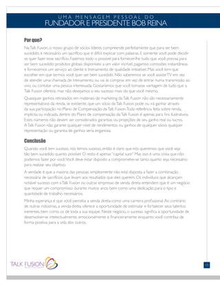 Por que?
NaTalk Fusion, o nosso grupo de sócios líderes compreende perfeitamente que para ser bem
sucedido, é necessário um sacrifício que é difícil explicar com palavras. E somente você pode decidir
se quer fazer esse sacrifício. Fazemos todo o possível para fornecer-lhe tudo que você precisa para
ser bem sucedido: produtos globais disponíveis a um valor incrível, pagamos comissões instantâneas
e fornecemos um serviço ao cliente e treinamento de qualidade imbatível. Mas você tem que
escolher em que termos você quer ser bem sucedido. Não saberemos se você assisteTV em vez
de atender uma chamada de treinamento, ou vai às compras em vez de entrar numa transmissão ao
vivo, ou contatar uma pessoa interessada. Gostaríamos que você tomasse vantagem de tudo que a
Talk Fusion oferece, mas não desejamos o seu sucesso mais do que você mesmo.
Quaisquer ganhos retratados em materiais de marketing daTalk Fusion não são necessariamente
representativos da renda, se existente, que um sócio daTalk Fusion pode ou irá ganhar através
da sua participação no Plano de Compensação daTalk Fusion.Toda referência feita sobre renda,
implícita ou indicada, dentro do Plano de compensação daTalk Fusion é apenas para fins ilustrativos.
Estes números não devem ser considerados garantias ou projeções de seu ganho real ou lucros.
ATalk Fusion não garante qualquer nível de rendimentos ou ganhos de qualquer sócio; qualquer
representação ou garantia de ganhos seria enganosa.
Conclusão
Quando você tem sucesso, nós temos sucesso, então é claro que nós queremos que você seja
tão bem sucedido quanto possível. O resto é apenas “capital suor.” Mas isso é uma coisa que não
podemos fazer por você.Você deve estar disposto a comprometer-se tanto quanto seja necessário
para realizar seu objetivo.
A verdade é que a maioria das pessoas simplesmente não está disposta a fazer a combinação
necessária de sacrifícios que levam aos resultados que eles querem. Os indivíduos que alcançam
notável sucesso com aTalk Fusion ou outras empresas de venda direta entendem que é um negócio
que requer um compromisso durante muitos anos, bem como uma dedicação para o tipo e
quantidade de trabalho necessários.
Minha esperança é que você perceba a venda direta como uma carreira profissional.Ao contrário
de outras indústrias, a venda direta oferece a oportunidade de estimular e fortalecer seus talentos
inerentes, bem como os de toda a sua equipe. Neste negócio, o sucesso significa a oportunidade de
desenvolver-se intelectualmente, emocionalmente e financeiramente enquanto você contribui de
forma positiva para a vida dos outros.
U M A M E N S A G E M P E S S O A L D O
FUNDADOR E PRESIDENTE BOB REINA
15
 