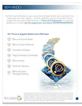 Na Talk Fusion entendemos que nossos Sócios Independentes são o elemento mais
importante do nosso negócio – quando vocês têm sucesso, nós também temos
sucesso. Por esta razão, desenvolvemos um Plano de Compensação incrivelmente
gratificante e simples que lhes pagarão por seus êxitos INSTANTANEAMENTE.
BEM-VINDO
Há 7 Maneiras de ganhar dinheiro com aTalk Fusion:
		 Bônus de Início Imediato
		 Bônus Criador de Bronze
		 Comissões de Equipe
		 Mega Comissões Combinadas
		 Bônus Avanço
		 Fundo de Liderança
		 Bônus do Carro
		 Mercedes Madness
Qualquer ganho mencionado no material de marketing daTalk Fusion não é necessariamente
representativo da renda, se existente, que um Sócio da Talk Fusion pode ou irá ganhar com
a sua participação no Plano de Compensação da Talk Fusion. Todas as referências relativas
a ganhos, implícitas ou declaradas, feitas pelo Plano de Compensação da Talk Fusion têm
fins ilustrativos. Esses números não devem ser considerados como garantia ou projeções
de ganhos ou lucros reais. A Talk Fusion NÃO garante nenhum nível de ganho ou renda a
nenhum Sócio; qualquer representação ou garantia de ganho seria enganosa.
2
 