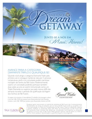 Qualquer ganho mencionado no material de marketing daTalk Fusion não é necessariamente
representativo da renda, se existente, que um Sócio da Talk Fusion pode ou irá ganhar com
a sua participação no Plano de Compensação da Talk Fusion. Todas as referências relativas
a ganhos, implícitas ou declaradas, feitas pelo Plano de Compensação da Talk Fusion têm
fins ilustrativos. Esses números não devem ser considerados como garantia ou projeções
de ganhos ou lucros reais. A Talk Fusion NÃO garante nenhum nível de ganho ou renda a
nenhum Sócio; qualquer representação ou garantia de ganho seria enganosa.
7
AVANCE PARA A CATEGORIA
DIAMANTETRIPLO E QUALIFIQUE-SE!
Quando você atinge a categoria DiamanteTriplo pela
primeira vez e consegue manter-se nela por 2 semanas
consecutivas, você e um convidado podem participar
naViajem de Sonho daTalk Fusion. Posteriormente,
você e um convidado poderão participar também
duas vezes ao ano, se você é remunerado como um
Triplo Diamante ou superior por, pelo menos, 60% das
semanas durante o período de qualificação daViagem
dos Sonhos daTalk Fusion.
A viagem de incentivo é intransferível. O subsídio de passagem aérea
é de até US$ 2500 por pessoa para Associados fora dos Estados
Unidos e até US$ 1000 por pessoa para Associados dentro os EUA.
Junte-se a nós em
	 Maui, Havaí!
 