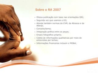 » Oitava publicação com base nas orientações GRI;
» Segunda vez que usamos o G3;
» Atende também normas da CVM, da Abrasca e da
Aberje;
» Conceito/tema;
» Integração gráfica entre as peças;
» Ensaio fotográfico próprio;
» Coleta de informações qualitativas por meio de
entrevistas por temas;
» Informações financeiras incluem o MD&A;
Sobre o RA 2007
 