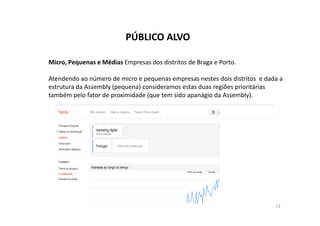 PÚBLICO ALVO 
Micro, Pequenas e Médias Empresas dos distritos de Braga e Porto. 
Atendendo ao número de micro e pequenas empresas nestes dois distritos e dada a 
estrutura da Assembly (pequena) consideramos estas duas regiões prioritárias 
também pelo fator de proximidade (que tem sido apanágio da Assembly). 
13 
 