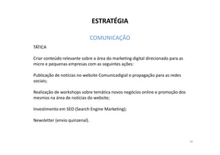 ESTRATÉGIA 
COMUNICAÇÃO 
TÁTICA 
Criar conteúdo relevante sobre a área do marketing digital direcionado para as 
micro e pequenas empresas com as seguintes ações: 
Publicação de notícias no website Comunicadigial e propagação ppaarraa aass rreeddeess 
sociais; 
Realização de workshops sobre temática novos negócios online e promoção dos 
mesmos na área de notícias do website; 
Investimento em SEO (Search Engine Marketing); 
Newsletter (envio quinzenal). 
18 
 