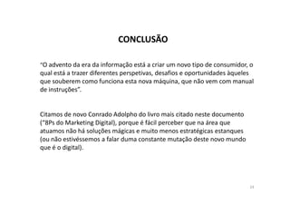 CONCLUSÃO 
“O advento da era da informação está a criar um novo tipo de consumidor, o 
qual está a trazer diferentes perspetivas, desafios e oportunidades àqueles 
que souberem como funciona esta nova máquina, que não vem com manual 
de instruções”. 
Citamos de novo Conrado Adolpho do livro mais citado neste documento 
(“8Ps do Marketing Digital), porque é fácil perceber que na área que 
atuamos não há soluções mágicas e muito menos estratégicas estanques 
(ou não estivéssemos a falar duma constante mutação deste novo mundo 
que é o digital). 
24 
 