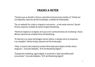 FRASES A RETER 
“Sempre que se desafio o futuro a ignorância do presente revolta-se” Citado por 
Luis Raquilha, docente da Pós Graduação, unidade de Publicidade; 
“Se um website for criado e ninguém o encontrar….o site existe mesmo”, Daniel 
Pereira, docente unidade de Search Engine Marketing; 
“Nenhum negócio é só digital, tem que se ter conhecimentos de marketing”, Paulo 
Morais, docente da unidade PPllaannoo ddee MMaarrkkeettiinngg;; 
“A Internet e as novas tecnologias vieram alterar a relação entre as empresas 
e as redações”, Marta Araújo, docente da Pós Graduação; 
“Hoje, a maioria das empresas vende informação para depois vender ativos 
tangíveis” , Conrado Adolpho, “8 Ps do Marketing Digital”; 
“O papel do marketing, agora digital, é aumentar o valor percebido pelo 
consumidor”. Conrado Adolpho, “8 Ps do Marketing Digital”; 
25 
 