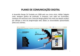 PLANO DE COMUNICAÇÃO DIGITAL 
A Assembly Design foi fundada em 2006 pelo seu único sócio, Hélder Salgado 
Leite, designer gráfico de profissão. A empresa, com sede em Guimarães, 
começou em exclusivo com a área de design gráfico mas meio ano depois acabou 
por abraçar a área da programação web, dadas as necessidades apresentadas 
pelos seus clientes. 
4 
 