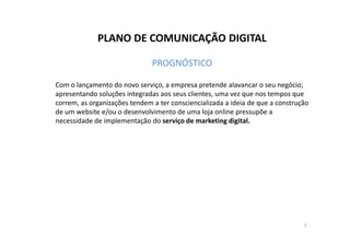 PLANO DE COMUNICAÇÃO DIGITAL 
PROGNÓSTICO 
Com o lançamento do novo serviço, a empresa pretende alavancar o seu negócio; 
apresentando soluções integradas aos seus clientes, uma vez que nos tempos que 
correm, as organizações tendem a ter consciencializada a ideia de que a construção 
de um website e/ou o desenvolvimento de uma loja online pressupõe a 
necessidade de implementação do serviço de mmaarrkkeettiinngg ddiiggiittaall.. 
5 
 