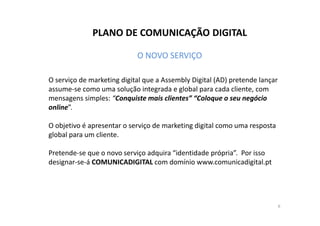 PLANO DE COMUNICAÇÃO DIGITAL 
O NOVO SERVIÇO 
O serviço de marketing digital que a Assembly Digital (AD) pretende lançar 
assume-se como uma solução integrada e global para cada cliente, com 
mensagens simples: “Conquiste mais clientes” “Coloque o seu negócio 
online”. 
O objetivo é apresentar o serviço de marketing digital como uma resposta 
global para um cliente. 
Pretende-se que o novo serviço adquira “identidade própria”. Por isso 
designar-se-á COMUNICADIGITAL com domínio www.comunicadigital.pt 
6 
 