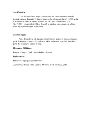 Justificativa:
O Dia da Consciência Negra é comemorado dia 20 de novembro em todo
território nacional Brasileiro A data foi estabelecida pelo projeto Lei n.º 10.639, no dia
9 de janeiro de 2003, no entanto, somente em 2011 a lei foi sancionada (Lei
12.519/2011) pela presidente Dilma Rousseff e relembra a importância da reflexão
sobre a posição dos negros na sociedade.
Metodologia:
Para a discussão na sala de aula, foram formados grupos de alunos, para que a
partir de imagens e charges, eles pudessem iniciar a discussão e produzir matériaia a
partir das concepções a cerca do tema.
Recursos Didáticos:
Imagens, Charges, Papel, Lápis coloridos e Canetas.
Referencias:
http://www.suapesquisa.com/ditadura/
Araribá Plus. História. Obra Coletiva, Moderna, 4º Ed. São Paulo, 2014.
 