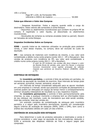 100.1 a Caixa
             Paga NF 1.234, do Fornecedor MM,
             referente a 200m2 de madeira ............................ 50.000

Fatos que Alteram o Valor das Compras

       - Despesas Acessórias: fretes e seguros quando estão a cargo do
destinatário. Estes valores são acrescidos à conta Estoque.
       - Descontos ou abatimentos incondicionais que constem na própria NF de
compra. É registrado o valor líquido, já descontado os abatimentos
incondicionais.
       - Devoluções de compras ou compras anuladas (total ou parcial). Devem
ser baixados da conta Estoque.

Impostos Incidentes Sobre as Compras

ICMS – quando tratar-se de materiais utilizados na produção para posterior
venda, o valor desse imposto, na compra, deve ser excluído do custo da
aquisição.

IPI – nas compras de materiais com incidência do mesmo, o seu valor será
contabilizado a débito numa conta própria (conta 102.2 – IPI a Recuperar). Nas
vendas de produtos com incidência do IPI, seu valor será contabilizado a
crédito numa conta própria (conta 202.3 – IPI a Recolher).
                      O valor do IPI incidente nas vendas não deve integrar o valor
                      da Receita Bruta de vendas, pois, para fins fiscais, a empresa
                      funciona meramente como agente arrecadar do referido
                      imposto que pertence ao Governo Federal. (RIBEIRO, 2005,
                      p.77).

CONTROLE DE ESTOQUES

       No inventário periódico, o controle é feito de períodos em períodos, no
momento da apuração do resultado do exercício. Esse intervalo de tempo pode
ser semanal, quinzenal, mensal, semestral, anual etc.
       Um intervalo de tempo considerado adequado para se apurar resultado
em uma empresa é o mensal, sendo que possíveis correções de planejamento e
controle podem ser efetuadas em espaço de tempo menor e conseqüentemente
diminuir situações indesejáveis de resultado ou o seu respectivo impacto.
       No inventário permanente o controle é feito permanentemente pela
empresa, ou seja, a qualquer momento a empresa tem as informações totais
do seu estoque, por exemplo, custo da mercadoria que está sendo vendida,
total das compras, total das vendas etc.
       Um exemplo completo de contabilização de estoques pelo inventário
periódico e a seguir pelo inventário permanente, levando em consideração
alguns critérios de avaliação de estoques (PEPS, UEPS e CMP), bem como a
análise dos resultados obtidos em cada um dos critérios.

CRITÉRIOS DE AVALIAÇÃO DOS ESTOQUES

       Para determinar o custo de produtos estocados e destinados a venda é
preciso considerar o valor pago na aquisição de tais mercadorias, deduzido o
ICMS e acrescido das despesas relativas ao frete e seguro pagos pelo
comprador.
 