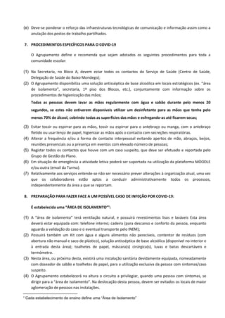(e) Deve-se ponderar o reforço das infraestruturas tecnológicas de comunicação e informação assim como a
anulação dos postos de trabalho partilhados.
7. PROCEDIMENTOS ESPECÍFICOS PARA O COVID-19
O Agrupamento define e recomenda que sejam adotados os seguintes procedimentos para toda a
comunidade escolar:
(1) Na Secretaria, no Bloco A, devem estar todos os contactos do Serviço de Saúde (Centro de Saúde,
Delegação de Saúde do Baixo Mondego);
(2) O Agrupamento disponibiliza uma solução antisséptica de base alcoólica em locais estratégicos (ex. “área
de isolamento”, secretaria, 1º piso dos Blocos, etc.), conjuntamente com informação sobre os
procedimentos de higienização das mãos;
Todas as pessoas devem lavar as mãos regularmente com água e sabão durante pelo menos 20
segundos, se estes não estiverem disponíveis utilizar um desinfetante para as mãos que tenha pelo
menos 70% de álcool, cobrindo todas as superfícies das mãos e esfregando-as até ficarem secas;
(3) Evitar tossir ou espirrar para as mãos, tossir ou espirrar para o antebraço ou manga, com o antebraço
fletido ou usar lenço de papel, higienizar as mãos após o contacto com secreções respiratórias.
(4) Alterar a frequência e/ou a forma de contacto interpessoal evitando apertos de mão, abraços, beijos,
reuniões presenciais ou a presença em eventos com elevado número de pessoas;
(5) Registar todos os contactos que houve com um caso suspeito, que deve ser efetuado e reportada pelo
Grupo de Gestão do Plano.
(6) Em situação de emergência a atividade letiva poderá ser suportada na utilização da plataforma MOODLE
e/ou outra (email da Turma).
(7) Relativamente aos serviços entende-se não ser necessário prever alterações à organização atual, uma vez
que os colaboradores estão aptos a conduzir administrativamente todos os processos,
independentemente da área a que se reportam.
8. PREPARAÇÃO PARA FAZER FACE A UM POSSÍVEL CASO DE INFEÇÃO POR COVID-19:
É estabelecida uma “ÁREA DE ISOLAMENTO”1
:
(1) A “área de isolamento” terá ventilação natural, e possuirá revestimentos lisos e laváveis Esta área
deverá estar equipada com: telefone interno; cadeira (para descanso e conforto da pessoa, enquanto
aguarda a validação do caso e o eventual transporte pelo INEM);
(2) Possuirá também um Kit com água e alguns alimentos não perecíveis, contentor de resíduos (com
abertura não manual e saco de plástico), solução antisséptica de base alcoólica (disponível no interior e
à entrada desta área); toalhetes de papel, máscara(s) cirúrgica(s), luvas e batas descartáveis e
termómetro.
(3) Nesta área, ou próxima desta, existirá uma instalação sanitária devidamente equipada, nomeadamente
com doseador de sabão e toalhetes de papel, para a utilização exclusiva da pessoa com sintomas/caso
suspeito.
(4) O Agrupamento estabelecerá na altura o circuito a privilegiar, quando uma pessoa com sintomas, se
dirigir para a “área de isolamento”. Na deslocação desta pessoa, devem ser evitados os locais de maior
aglomeração de pessoas nas instalações.
1 Cada estabelecimento de ensino define uma “Área de Isolamento”
 