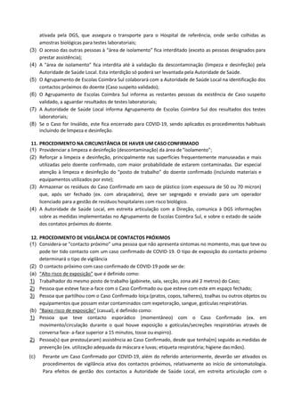 ativada pela DGS, que assegura o transporte para o Hospital de referência, onde serão colhidas as
amostras biológicas para testes laboratoriais;
(3) O acesso das outras pessoas à “área de isolamento” fica interditado (exceto as pessoas designados para
prestar assistência);
(4) A “área de isolamento” fica interdita até à validação da descontaminação (limpeza e desinfeção) pela
Autoridade de Saúde Local. Esta interdição só poderá ser levantada pela Autoridade de Saúde.
(5) O Agrupamento de Escolas Coimbra Sul colaborará com a Autoridade de Saúde Local na identificação dos
contactos próximos do doente (Caso suspeito validado);
(6) O Agrupamento de Escolas Coimbra Sul informa as restantes pessoas da existência de Caso suspeito
validado, a aguardar resultados de testes laboratoriais;
(7) A Autoridade de Saúde Local informa Agrupamento de Escolas Coimbra Sul dos resultados dos testes
laboratoriais;
(8) Se o Caso for Inválido, este fica encerrado para COVID-19, sendo aplicados os procedimentos habituais
incluindo de limpeza e desinfeção.
11. PROCEDIMENTO NA CIRCUNSTÂNCIA DE HAVER UM CASO CONFIRMADO
(1) Providenciar a limpeza e desinfeção (descontaminação) da área de“isolamento”;
(2) Reforçar a limpeza e desinfeção, principalmente nas superfícies frequentemente manuseadas e mais
utilizadas pelo doente confirmado, com maior probabilidade de estarem contaminadas. Dar especial
atenção à limpeza e desinfeção do “posto de trabalho” do doente confirmado (incluindo materiais e
equipamentos utilizados por este);
(3) Armazenar os resíduos do Caso Confirmado em saco de plástico (com espessura de 50 ou 70 mícron)
que, após ser fechado (ex. com abraçadeira), deve ser segregado e enviado para um operador
licenciado para a gestão de resíduos hospitalares com risco biológico.
(4) A Autoridade de Saúde Local, em estreita articulação com a Direção, comunica à DGS informações
sobre as medidas implementadas no Agrupamento de Escolas Coimbra Sul, e sobre o estado de saúde
dos contatos próximos do doente.
12. PROCEDIMENTO DE VIGILÂNCIA DE CONTACTOS PRÓXIMOS
(1) Considera-se “contacto próximo” uma pessoa que não apresenta sintomas no momento, mas que teve ou
pode ter tido contacto com um caso confirmado de COVID-19. O tipo de exposição do contacto próximo
determinará o tipo de vigilância
(2) O contacto próximo com caso confirmado de COVID-19 pode ser de:
(a) “Alto risco de exposição” que é definido como:
1) Trabalhador do mesmo posto de trabalho (gabinete, sala, secção, zona até 2 metros) do Caso;
2) Pessoa que esteve face-a-face com o Caso Confirmado ou que esteve com este em espaço fechado;
3) Pessoa que partilhou com o Caso Confirmado loiça (pratos, copos, talheres), toalhas ou outros objetos ou
equipamentos que possam estar contaminados com expetoração, sangue, gotículas respiratórias.
(b) “Baixo risco de exposição” (casual), é definido como:
1) Pessoa que teve contacto esporádico (momentâneo) com o Caso Confirmado (ex. em
movimento/circulação durante o qual houve exposição a gotículas/secreções respiratórias através de
conversa face- a-face superior a 15 minutos, tosse ou espirro).
2) Pessoa(s) que prestou(aram) assistência ao Caso Confirmado, desde que tenha(m) seguido as medidas de
prevenção (ex. utilização adequada da máscara e luvas; etiqueta respiratória; higiene dasmãos).
(c) Perante um Caso Confirmado por COVID-19, além do referido anteriormente, deverão ser ativados os
procedimentos de vigilância ativa dos contactos próximos, relativamente ao início de sintomatologia.
Para efeitos de gestão dos contactos a Autoridade de Saúde Local, em estreita articulação com o
 