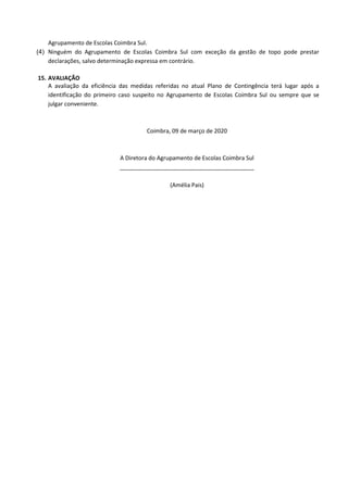 Agrupamento de Escolas Coimbra Sul.
(4) Ninguém do Agrupamento de Escolas Coimbra Sul com exceção da gestão de topo pode prestar
declarações, salvo determinação expressa em contrário.
15. AVALIAÇÃO
A avaliação da eficiência das medidas referidas no atual Plano de Contingência terá lugar após a
identificação do primeiro caso suspeito no Agrupamento de Escolas Coimbra Sul ou sempre que se
julgar conveniente.
Coimbra, 09 de março de 2020
A Diretora do Agrupamento de Escolas Coimbra Sul
__________________________________________
(Amélia Pais)
 