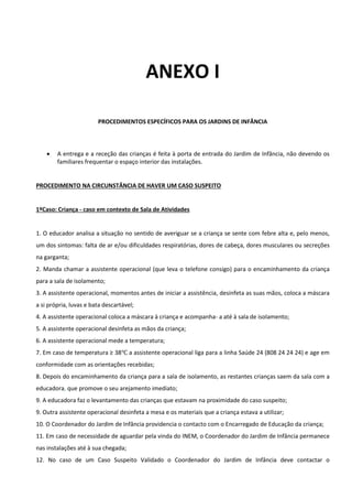 ANEXO I
PROCEDIMENTOS ESPECÍFICOS PARA OS JARDINS DE INFÂNCIA
 A entrega e a receção das crianças é feita à porta de entrada do Jardim de Infância, não devendo os
familiares frequentar o espaço interior das instalações.
PROCEDIMENTO NA CIRCUNSTÂNCIA DE HAVER UM CASO SUSPEITO
1ºCaso: Criança - caso em contexto de Sala de Atividades
1. O educador analisa a situação no sentido de averiguar se a criança se sente com febre alta e, pelo menos,
um dos sintomas: falta de ar e/ou dificuldades respiratórias, dores de cabeça, dores musculares ou secreções
na garganta;
2. Manda chamar a assistente operacional (que leva o telefone consigo) para o encaminhamento da criança
para a sala de isolamento;
3. A assistente operacional, momentos antes de iniciar a assistência, desinfeta as suas mãos, coloca a máscara
a si própria, luvas e bata descartável;
4. A assistente operacional coloca a máscara à criança e acompanha- a até à sala de isolamento;
5. A assistente operacional desinfeta as mãos da criança;
6. A assistente operacional mede a temperatura;
7. Em caso de temperatura ≥ 38℃ a assistente operacional liga para a linha Saúde 24 (808 24 24 24) e age em
conformidade com as orientações recebidas;
8. Depois do encaminhamento da criança para a sala de isolamento, as restantes crianças saem da sala com a
educadora, que promove o seu arejamento imediato;
9. A educadora faz o levantamento das crianças que estavam na proximidade do caso suspeito;
9. Outra assistente operacional desinfeta a mesa e os materiais que a criança estava a utilizar;
10. O Coordenador do Jardim de Infância providencia o contacto com o Encarregado de Educação da criança;
11. Em caso de necessidade de aguardar pela vinda do INEM, o Coordenador do Jardim de Infância permanece
nas instalações até à sua chegada;
12. No caso de um Caso Suspeito Validado o Coordenador do Jardim de Infância deve contactar o
 