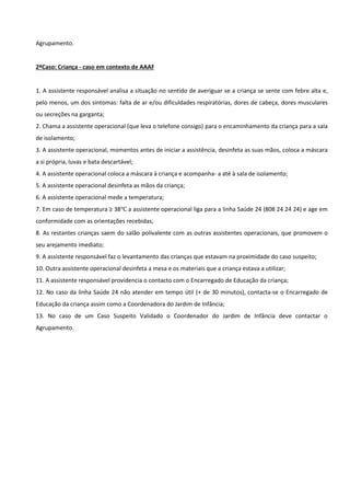 Agrupamento.
2ºCaso: Criança - caso em contexto de AAAF
1. A assistente responsável analisa a situação no sentido de averiguar se a criança se sente com febre alta e,
pelo menos, um dos sintomas: falta de ar e/ou dificuldades respiratórias, dores de cabeça, dores musculares
ou secreções na garganta;
2. Chama a assistente operacional (que leva o telefone consigo) para o encaminhamento da criança para a sala
de isolamento;
3. A assistente operacional, momentos antes de iniciar a assistência, desinfeta as suas mãos, coloca a máscara
a si própria, luvas e bata descartável;
4. A assistente operacional coloca a máscara à criança e acompanha- a até à sala de isolamento;
5. A assistente operacional desinfeta as mãos da criança;
6. A assistente operacional mede a temperatura;
7. Em caso de temperatura ≥ 38℃ a assistente operacional liga para a linha Saúde 24 (808 24 24 24) e age em
conformidade com as orientações recebidas;
8. As restantes crianças saem do salão polivalente com as outras assistentes operacionais, que promovem o
seu arejamento imediato;
9. A assistente responsável faz o levantamento das crianças que estavam na proximidade do caso suspeito;
10. Outra assistente operacional desinfeta a mesa e os materiais que a criança estava a utilizar;
11. A assistente responsável providencia o contacto com o Encarregado de Educação da criança;
12. No caso da linha Saúde 24 não atender em tempo útil (+ de 30 minutos), contacta-se o Encarregado de
Educação da criança assim como a Coordenadora do Jardim de Infância;
13. No caso de um Caso Suspeito Validado o Coordenador do Jardim de Infância deve contactar o
Agrupamento.
 