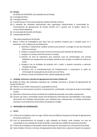 (1) Direção
No âmbito do PLACCOVID, são competências da Direção:
(a) A ativação do Plano;
(b) A direção do Plano;
(c) A anuência para o início da execução das medidas referidas no Plano;
(d) A avaliação das atividades desenvolvidas pela organização imprescindíveis à continuidade do
funcionamento do Agrupamento de Escolas Coimbra Sul e aquelas que se podem reduzir ou
encerrar/fechar/desativar.
(e) A convocação do Conselho de Direção;
(f) A desativação do Plano.
São ainda competências da Direção:
1. Aplicar o Plano de Contingência para fazer face aos possíveis impactes que a situação possa vir a
representar, com o objetivo de nomeadamente:
a. Identificar e implementar medidas sanitárias para prevenir o contágio no seio dos elementos
afetos aos serviços;
b. Preparar a resposta interna para minimizar eventuais taxas elevadas de absentismo;
c. Assegurar os serviços essenciais durante a situação;
d. Garantir um local de isolamento para eventuais casos de contaminação, com pessoal
habilitado com equipamento de proteção individual, para atuação no âmbito do sistema de
saúde.
e. Assegurar com as entidades de proteção civil e saúde, a resposta necessária a eventuais
situações de perigo;
f. Coordenar com os Coordenadores(as) de Estabelecimento e responsáveis as ações de
minimização de consequências de acordo com este Plano;
g. Nomear o Grupo de Gestão do Plano, adiante designado por GGEP.
2. Unidades, Estruturas e Serviços do Agrupamento de Escolas Coimbra Sul
No âmbito do Plano, são atribuições específicas das Unidades, Estruturas e Serviços do Agrupamento de
Escolas Coimbra Sul:
(a) Manter no seu melhor nível possível a capacidade funcional;
(b) Constituir-se como parceiro proactivo no planeamento, coordenação e execução da ajuda à comunidade
escolar;
(c) Minimizar o absentismo através da difusão das medidas de prevenção e das ações subsequentes;
(d) Garantir que toda a comunidade escolar está devidamente informada das vulnerabilidades e dos perigos
decorrentes das atividades desenvolvidas, quer individual quer coletivamente, as medidas preventivas
previstas e os procedimentos diminuidores do perigo de contágio;
3. INSTRUÇÕES DE COORDENAÇÃO
a. Gerais
(1) O Plano de Contingência entra em vigor a 09 de março de 2020 por despacho da Direção do Agrupamento
de Escolas Coimbra Sul;
(2) Face ao desenvolvimento da situação e após validação da Direção, serão iniciadas, em caso de
necessidade ou por avaliação do Grupo de Gestão, a execução das medidas de quarentena previstas;
(3) O Plano de Contingência é desativado à ordem da Direção em articulação com a Direção Geral de Saúde;
(a) Cada Unidade, Estrutura e Serviços do Agrupamento deve determinar o potencial impacte da situação a
 