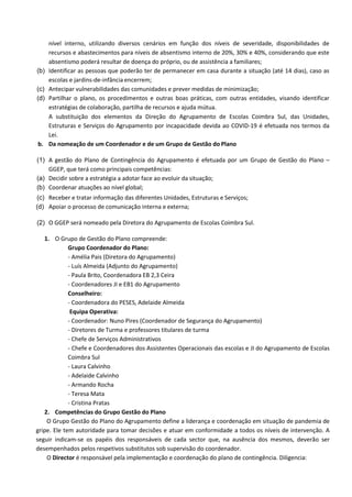 nível interno, utilizando diversos cenários em função dos níveis de severidade, disponibilidades de
recursos e abastecimentos para níveis de absentismo interno de 20%, 30% e 40%, considerando que este
absentismo poderá resultar de doença do próprio, ou de assistência a familiares;
(b) Identificar as pessoas que poderão ter de permanecer em casa durante a situação (até 14 dias), caso as
escolas e jardins-de-infância encerrem;
(c) Antecipar vulnerabilidades das comunidades e prever medidas de minimização;
(d) Partilhar o plano, os procedimentos e outras boas práticas, com outras entidades, visando identificar
estratégias de colaboração, partilha de recursos e ajuda mútua.
A substituição dos elementos da Direção do Agrupamento de Escolas Coimbra Sul, das Unidades,
Estruturas e Serviços do Agrupamento por incapacidade devida ao COVID-19 é efetuada nos termos da
Lei.
b. Da nomeação de um Coordenador e de um Grupo de Gestão do Plano
(1) A gestão do Plano de Contingência do Agrupamento é efetuada por um Grupo de Gestão do Plano –
GGEP, que terá como principais competências:
(a) Decidir sobre a estratégia a adotar face ao evoluir da situação;
(b) Coordenar atuações ao nível global;
(c) Receber e tratar informação das diferentes Unidades, Estruturas e Serviços;
(d) Apoiar o processo de comunicação interna e externa;
(2) O GGEP será nomeado pela Diretora do Agrupamento de Escolas Coimbra Sul.
1. O Grupo de Gestão do Plano compreende:
Grupo Coordenador do Plano:
- Amélia Pais (Diretora do Agrupamento)
- Luís Almeida (Adjunto do Agrupamento)
- Paula Brito, Coordenadora EB 2,3 Ceira
- Coordenadores JI e EB1 do Agrupamento
Conselheiro:
- Coordenadora do PESES, Adelaide Almeida
Equipa Operativa:
- Coordenador: Nuno Pires (Coordenador de Segurança do Agrupamento)
- Diretores de Turma e professores titulares de turma
- Chefe de Serviços Administrativos
- Chefe e Coordenadores dos Assistentes Operacionais das escolas e JI do Agrupamento de Escolas
Coimbra Sul
- Laura Calvinho
- Adelaide Calvinho
- Armando Rocha
- Teresa Mata
- Cristina Pratas
2. Competências do Grupo Gestão do Plano
O Grupo Gestão do Plano do Agrupamento define a liderança e coordenação em situação de pandemia de
gripe. Ele tem autoridade para tomar decisões e atuar em conformidade a todos os níveis de intervenção. A
seguir indicam-se os papéis dos responsáveis de cada sector que, na ausência dos mesmos, deverão ser
desempenhados pelos respetivos substitutos sob supervisão do coordenador.
O Director é responsável pela implementação e coordenação do plano de contingência. Diligencia:
 