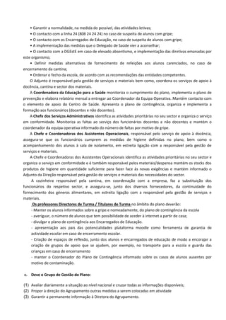 • Garantir a normalidade, na medida do possível, das atividades letivas;
• O contacto com a linha 24 (808 24 24 24) no caso de suspeita de alunos com gripe;
• O contacto com os Encarregados de Educação, no caso de suspeita de alunos com gripe;
• A implementação das medidas que o Delegado de Saúde vier a aconselhar;
• O contacto com a DGEstE em caso de elevado absentismo, e implementação das diretivas emanadas por
este organismo;
• Definir medidas alternativas de fornecimento de refeições aos alunos carenciados, no caso de
encerramento da cantina;
• Ordenar o fecho da escola, de acordo com as recomendações das entidades competentes.
O Adjunto é responsável pela gestão de serviços e materiais bem como, coordena os serviços de apoio à
docência, cantina e sector dos materiais.
A Coordenadora da Educação para a Saúde monitoriza o cumprimento do plano, implementa o plano de
prevenção e elabora relatório mensal a entregar ao Coordenador da Equipa Operativa. Mantém contacto com
o elemento de apoio do Centro de Saúde. Apresenta o plano de contingência, organiza e implementa a
formação aos funcionários (docentes e não docentes).
A Chefe dos Serviços Administrativos identifica as atividades prioritárias no seu sector e organiza o serviço
em conformidade. Monitoriza as faltas ao serviço dos funcionários docentes e não docentes e mantém o
coordenador da equipa operativa informado do número de faltas por motivo de gripe.
A Chefe e Coordenadoras dos Assistentes Operacionais, responsável pelo serviço de apoio à docência,
assegura-se que os funcionários cumprem as medidas de higiene definidas no plano, bem como o
acompanhamento dos alunos à sala de isolamento, em estreita ligação com a responsável pela gestão de
serviços e materiais.
A Chefe e Coordenadoras dos Assistentes Operacionais identifica as atividades prioritárias no seu sector e
organiza o serviço em conformidade e é também responsável pelos materiais/despensa mantém os stocks dos
produtos de higiene em quantidade suficiente para fazer face às novas exigências e mantém informado o
Adjunto da Direção responsável pela gestão de serviços e materiais das necessidades do sector.
A cozinheira responsável pela cantina, em coordenação com a empresa, faz a substituição dos
funcionários do respetivo sector, e assegura-se, junto dos diversos fornecedores, da continuidade do
fornecimento dos géneros alimentares, em estreita ligação com a responsável pela gestão de serviços e
materiais.
Os professores Directores de Turma / Titulares de Turma no âmbito do plano deverão:
- Manter os alunos informados sobre a gripe e nomeadamente, do plano de contingência da escola
- averiguar, o número de alunos que tem possibilidade de aceder à internet a partir de casa;
- divulgar o plano de contingência aos Encarregados de Educação.
- apresentação aos pais das potencialidades plataforma moodle como ferramenta de garantia de
actividade escolar em caso de encerramento escolar.
- Criação de espaços de reflexão, junto dos alunos e encarregados de educação de modo a encorajar a
criação de grupos de apoio que se ajudem, por exemplo, no transporte para a escola e guarda das
crianças em caso de encerramento
- manter o Coordenador do Plano de Contingência informado sobre os casos de alunos ausentes por
motivo de contaminação.
c. Deve o Grupo de Gestão do Plano:
(1) Avaliar diariamente a situação ao nível nacional e cruzar todas as informações disponíveis;
(2) Propor à direção do Agrupamento outras medidas a serem colocadas em atividade
(3) Garantir a permanente informação à Diretora do Agrupamento.
 