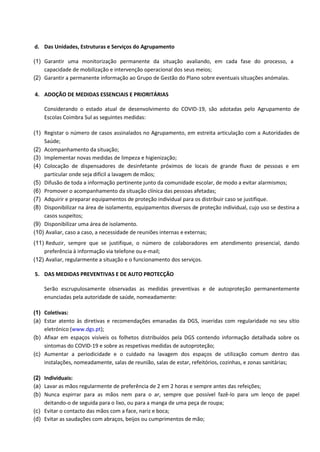 d. Das Unidades, Estruturas e Serviços do Agrupamento
(1) Garantir uma monitorização permanente da situação avaliando, em cada fase do processo, a
capacidade de mobilização e intervenção operacional dos seus meios;
(2) Garantir a permanente informação ao Grupo de Gestão do Plano sobre eventuais situações anómalas.
4. ADOÇÃO DE MEDIDAS ESSENCIAIS E PRIORITÁRIAS
Considerando o estado atual de desenvolvimento do COVID-19, são adotadas pelo Agrupamento de
Escolas Coimbra Sul as seguintes medidas:
(1) Registar o número de casos assinalados no Agrupamento, em estreita articulação com a Autoridades de
Saúde;
(2) Acompanhamento da situação;
(3) Implementar novas medidas de limpeza e higienização;
(4) Colocação de dispensadores de desinfetante próximos de locais de grande fluxo de pessoas e em
particular onde seja difícil a lavagem de mãos;
(5) Difusão de toda a informação pertinente junto da comunidade escolar, de modo a evitar alarmismos;
(6) Promover o acompanhamento da situação clínica das pessoas afetadas;
(7) Adquirir e preparar equipamentos de proteção individual para os distribuir caso se justifique.
(8) Disponibilizar na área de isolamento, equipamentos diversos de proteção individual, cujo uso se destina a
casos suspeitos;
(9) Disponibilizar uma área de isolamento.
(10) Avaliar, caso a caso, a necessidade de reuniões internas e externas;
(11) Reduzir, sempre que se justifique, o número de colaboradores em atendimento presencial, dando
preferência à informação via telefone ou e-mail;
(12) Avaliar, regularmente a situação e o funcionamento dos serviços.
5. DAS MEDIDAS PREVENTIVAS E DE AUTO PROTECÇÃO
Serão escrupulosamente observadas as medidas preventivas e de autoproteção permanentemente
enunciadas pela autoridade de saúde, nomeadamente:
(1) Coletivas:
(a) Estar atento às diretivas e recomendações emanadas da DGS, inseridas com regularidade no seu sítio
eletrónico (www.dgs.pt);
(b) Afixar em espaços visíveis os folhetos distribuídos pela DGS contendo informação detalhada sobre os
sintomas do COVID-19 e sobre as respetivas medidas de autoproteção;
(c) Aumentar a periodicidade e o cuidado na lavagem dos espaços de utilização comum dentro das
instalações, nomeadamente, salas de reunião, salas de estar, refeitórios, cozinhas, e zonas sanitárias;
(2) Individuais:
(a) Lavar as mãos regularmente de preferência de 2 em 2 horas e sempre antes das refeições;
(b) Nunca espirrar para as mãos nem para o ar, sempre que possível fazê-lo para um lenço de papel
deitando-o de seguida para o lixo, ou para a manga de uma peça de roupa;
(c) Evitar o contacto das mãos com a face, nariz e boca;
(d) Evitar as saudações com abraços, beijos ou cumprimentos de mão;
 